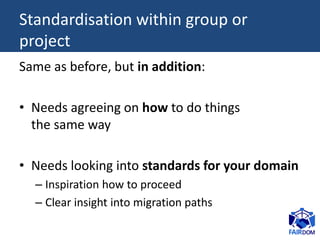Standardisation within group or
project
Same as before, but in addition:
• Needs agreeing on how to do things
the same way
• Needs looking into standards for your domain
– Inspiration how to proceed
– Clear insight into migration paths
 