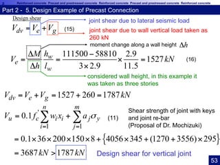 ReinforcedconcretePrecastandprestressedconcreteReinforcedconcretePrecastandprestressedconcrete Reinforced concrete Precast and prestressed concrete Reinforced concrete Precast and prestressed concrete Reinforced concrete
dv e gV V V= +
111500 58810 2.9
1527
3 2.9 11.5
w
e
w
hM
V kN
h l
Δ −
= = × =
Δ ×
1527 260 1787dv e gV V V kN= + = + =
joint shear due to wall vertical load taken as
260 kN
considered wall height, in this example it
was taken as three stories
{ }
'
1 1
0.1
0.1 36 200 150 8 4056 345 (1270 3556) 295
3687 1787
n m
u c i i j y
i j
V f w x a
kN kN
σ
= =
= +
= × × × × + × + + ×
= >
∑ ∑
joint shear due to lateral seismic loadDesign shear
moment change along a wall height hΔ
Shear strength of joint with keys
and joint re-bar
(Proposal of Dr. Mochizuki)
Design shear for vertical joint
Part 2 - 5. Design Example of Precast Connection	
(11)
(15)
(16)
53	
 