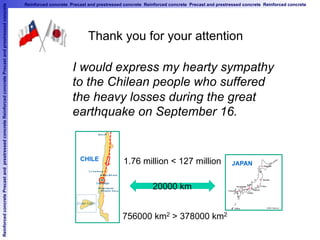 ReinforcedconcretePrecastandprestressedconcreteReinforcedconcretePrecastandprestressedconcrete Reinforced concrete Precast and prestressed concrete Reinforced concrete Precast and prestressed concrete Reinforced concrete
I would express my hearty sympathy
to the Chilean people who suffered
the heavy losses during the great
earthquake on September 16.	
Thank you for your attention	
CHILE	
JAPAN	
1.76 million < 127 million	
756000 km2 > 378000 km2	
20000 km	
 