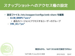 2015/10/25YaST を使って Linux をらくらく設定 39/47
スナップショットへのアクセス権の設定
● 設定ファイル /etc/snapper/configs/smb-share を編集
– ALLOW_GROUPS="users"
●
過去のバージョンにアクセスするユーザーのグループ
– SYNC_ACL="yes"
残念ながら、YaST からはまだ設定できない
 