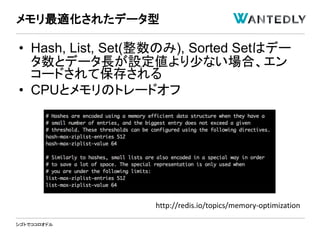 シゴトでココロオドル
• Hash, List, Set(整数のみ), Sorted Setはデー
タ数とデータ長が設定値より少ない場合、エン
コードされて保存される
• CPUとメモリのトレードオフ
メモリ最適化されたデータ型
http://redis.io/topics/memory-optimization
 