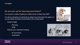 © 2015 IBM Corporation 5
So are you up for learning new tricks?
It is not just a matter of getting an editor which is faster than ISPF
It is about changing our practices to adopt new tricks (become agile), so
we can deliver business functionality to the market faster
- Adopt to Agile
- Planning
- SCM
- Rethink your mainframe testing
- Environments
- Automation
 