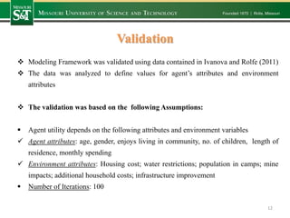 Validation
 Modeling Framework was validated using data contained in Ivanova and Rolfe (2011)
 The data was analyzed to define values for agent’s attributes and environment
attributes
 The validation was based on the following Assumptions:
 Agent utility depends on the following attributes and environment variables
 Agent attributes: age, gender, enjoys living in community, no. of children, length of
residence, monthly spending
 Environment attributes: Housing cost; water restrictions; population in camps; mine
impacts; additional household costs; infrastructure improvement
 Number of Iterations: 100
12
 