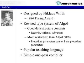 PASCAL
• Designed by Niklaus Wirth
– 1984 Turing Award
• Revised type system of Algol
– Good data structure concepts
• Records, variants, subranges
– More restrictive than Algol 60/68
• Procedure parameters cannot have procedure
parameters
• Popular teaching language
• Simple one-pass compiler
 