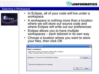 Selecting a Workspace
• In Eclipse, all of your code will live under a
workspace
• A workspace is nothing more than a location
where we will store our source code and
where Eclipse will write out our preferences
• Eclipse allows you to have multiple
workspaces – each tailored in its own way
• Choose a location where you want to store
your files, then click OK
 