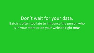 Don’t	
  wait	
  for	
  your	
  data.	
  	
  
Batch	
  is	
  open	
  too	
  late	
  to	
  inﬂuence	
  the	
  person	
  who	
  
is	
  in	
  your	
  store	
  or	
  on	
  your	
  website	
  right	
  now.	
  
 