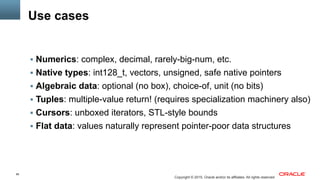 85
Copyright © 2015, Oracle and/or its affiliates. All rights reserved
Use cases
§  Numerics: complex, decimal, rarely-big-num, etc.
§  Native types: int128_t, vectors, unsigned, safe native pointers
§  Algebraic data: optional (no box), choice-of, unit (no bits)
§  Tuples: multiple-value return! (requires specialization machinery also)
§  Cursors: unboxed iterators, STL-style bounds
§  Flat data: values naturally represent pointer-poor data structures
 