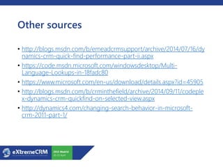 Other sources
• http://blogs.msdn.com/b/emeadcrmsupport/archive/2014/07/16/dy
namics-crm-quick-find-performance-part-ii.aspx
• https://code.msdn.microsoft.com/windowsdesktop/Multi-
Language-Lookups-in-18fadc80
• https://www.microsoft.com/en-us/download/details.aspx?id=45905
• http://blogs.msdn.com/b/crminthefield/archive/2014/09/11/codeple
x-dynamics-crm-quickfind-on-selected-view.aspx
• http://dynamics4.com/changing-search-behavior-in-microsoft-
crm-2011-part-1/
 