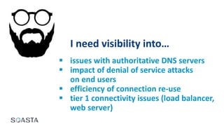 I need visibility into…
 issues with authoritative DNS servers
 impact of denial of service attacks
on end users
 efficiency of connection re-use
 tier 1 connectivity issues (load balancer,
web server)
 