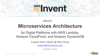 © 2015, Amazon Web Services, Inc. or its Affiliates. All rights reserved.
Eugene Istrati, Partner @ Mitoc Group
Microservices Architecture
for Digital Platforms with AWS Lambda,
Amazon CloudFront, and Amazon DynamoDB
eugene@mitocgroup.com
October 2015
ARC201
 