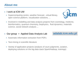 About me
I work at ICM UW•
Our group = Applied Data Analysis Lab•
Supercomputing centre, weather forecast , virtual library,
open science platform, visualization solutions, ...
•
Involved in modelling and data analysis projects from cosmology, medicine,
bioinformatics, quantum chemistry, biophysics, fluid dynamics, materials
science, social network analysis ...
•
Automatic information extraction from PDFs•
Text-mining in scientific literature•
Variety of application projects (analysis of court judgments, aviation,
deploying solutions on the big data stack Spark/Hadoop, trainings)
•
About me
adalab.icm.edu.pl
 