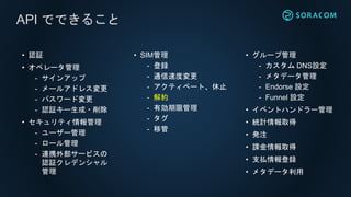 • グループ管理
- カスタム DNS設定
- メタデータ管理
- Endorse 設定
- Funnel 設定
• イベントハンドラー管理
• 統計情報取得
• 発注
• 課金情報取得
• 支払情報登録
• メタデータ利用
API でできること
• 認証
• オペレータ管理
- サインアップ
- メールアドレス変更
- パスワード変更
- 認証キー生成・削除
• セキュリティ情報管理
- ユーザー管理
- ロール管理
- 連携外部サービスの
認証クレデンシャル
管理
• SIM管理
- 登録
- 通信速度変更
- アクティベート、休止
- 解約
- 有効期限管理
- タグ
- 移管
 