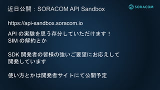https://api-sandbox.soracom.io
API の実験を思う存分していただけます！
SIM の解約とか
SDK 開発者の皆様の強いご要望にお応えして
開発しています
使い方とかは開発者サイトにて公開予定
近日公開：SORACOM API Sandbox
 
