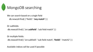 MongoDB searching
We can search based on a single field
db.newcoll.find( { ‘field1’: ‘any match’ } )
Or subfields:
db.newcoll.find( { ‘arr.subfield’: ‘sub field match’ } )
Or multiple fields:
db.newcoll.find( { ‘arr.subfield’: ‘sub field match’, ‘field2’: ‘match2’ } )
Available indices will be used if possible
 