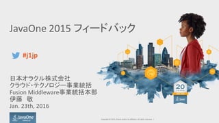 JavaOne 2015 フィードバック
日本オラクル株式会社
クラウド・テクノロジー事業統括
Fusion Middleware事業統括本部
伊藤 敬
Jan. 23th, 2016
Copyright © 2015, Oracle and/or its affiliates. All rights reserved. |
#j1jp
 
