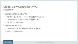 Copyright © 2015, Oracle and/or its affiliates. All rights reserved. |
Model View Controller (MVC)
• Component-based MVC
– コンポーネントフレームワークを活用するタイプ
– Controller はフレームワークが提供する
– JSF, Wicket, Tapestry…
• Action-based MVC
– Controllerはアプリケーションで定義される
– Struts 2, Spring MVC…
2つのタイプ
 