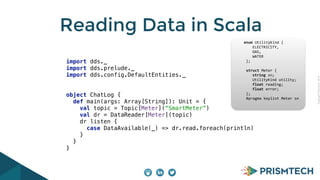 CopyrightPrismTech,2014
Reading Data in Scala
import dds._ 
import dds.prelude._ 
import dds.config.DefaultEntities._ 
object ChatLog { 
def main(args: Array[String]): Unit = { 
val topic = Topic[Meter](“SmartMeter”) 
val dr = DataReader[Meter](topic) 
dr listen { 
case DataAvailable(_) => dr.read.foreach(println) 
} 
} 
}
					enum	UtilityKind	{	
	 				ELECTRICITY,	
	 				GAS,	
	 				WATER	
						};	
							
						struct	Meter	{	
	 				string	sn;	
	 				UtilityKind	utility;	
	 				float	reading;	
	 				float	error;	
						};													
						#pragma	keylist	Meter	sn	
 