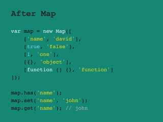 After Map
var map = new Map([
['name', 'david'],
[true, 'false'],
[1, 'one'],
[{}, 'object'],
[function () {}, 'function']
]);
map.has('name');
map.set('name', 'john');
map.get('name'); // john
 