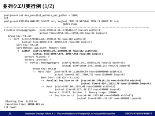 The PG-Strom Project
並列クエリ実行例 (1/2)
Database Lounge Tokyo #1 - The architecture of PostgreSQL to run parallel queries22
postgres=# set max_parallel_workers_per_gather = 1000;
SET
postgres=# EXPLAIN ANALYZE SELECT cat, avg(ax) FROM t0 NATURAL JOIN t1 GROUP BY cat;
QUERY PLAN
----------------------------------------------------------------------------------------------------------
Finalize GroupAggregate (cost=1789416.68..1789418.37 rows=26 width=12)
(actual time=10958.136..10958.196 rows=26 loops=1)
Group Key: t0.cat
-> Sort (cost=1789416.68..1789417.14 rows=182 width=36)
(actual time=10958.119..10958.129 rows=208 loops=1)
Sort Key: t0.cat
Sort Method: quicksort Memory: 55kB
-> Gather (cost=1789391.39..1789409.85 rows=182 width=36)
(actual time=10957.874..10957.968 rows=208 loops=1)
Workers Planned: 7
Workers Launched: 7
-> Partial HashAggregate (cost=1788391.39..1788391.65 rows=26 width=36)
(actual time=10818.246..10818.257 rows=26 loops=8)
Group Key: t0.cat
-> Hash Join (cost=3674.00..1288390.99 rows=100000080 width=12)
(actual time=69.367..7900.751 rows=12500000 loops=8)
Hash Cond: (t0.aid = t1.aid)
-> Parallel Seq Scan on t0 (cost=0.00..976191.26 rows=14285726 width=8)
(actual time=0.024..2181.170 rows=12500000 loops=8)
-> Hash (cost=1935.00..1935.00 rows=100000 width=12)
(actual time=68.117..68.117 rows=100000 loops=8)
Buckets: 131072 Batches: 2 Memory Usage: 3180kB
-> Seq Scan on t1 (cost=0.00..1935.00 rows=100000 width=12)
(actual time=0.039..31.157 rows=100000 loops=8)
Planning time: 0.328 ms
Execution time: 10958.825 ms
(18 rows)
 