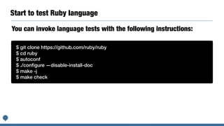 Start to test Ruby language
$ git clone https://github.com/ruby/ruby
$ cd ruby
$ autoconf
$ ./conﬁgure —disable-install-doc
$ make -j
$ make check
You can invoke language tests with the following instructions:
 