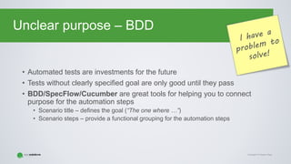 Copyright © Gaspar NagyCopyright © Gaspar Nagy
Unclear purpose – BDD
• Automated tests are investments for the future
• Tests without clearly specified goal are only good until they pass
• BDD/SpecFlow/Cucumber are great tools for helping you to connect
purpose for the automation steps
• Scenario title – defines the goal (“The one where …”)
• Scenario steps – provide a functional grouping for the automation steps
 