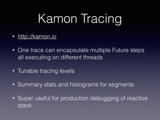 Kamon Tracing
• http://kamon.io
• One trace can encapsulate multiple Future steps
all executing on different threads
• Tunable tracing levels
• Summary stats and histograms for segments
• Super useful for production debugging of reactive
stack
 
