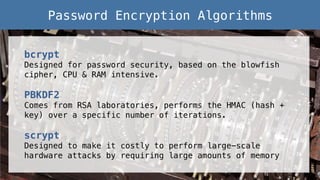 bcrypt!
Designed for password security, based on the blowfish
cipher, CPU & RAM intensive.!
!
PBKDF2!
Comes from RSA laboratories, performs the HMAC (hash +
key) over a specific number of iterations.!
!
scrypt!
Designed to make it costly to perform large-scale
hardware attacks by requiring large amounts of memory!
Password Encryption Algorithms!
 