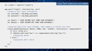 !
var crypto = require('crypto');!
!
app.post("/login", function(req, res){!
//capture user login information!
var username = req.body.username;!
var password = req.body.password;!
!
var dbsalt = 'USER RECORD SALT FROM YOUR DATABASE';!
var dbhash = 'USER RECORD KEY FROM YOUR DATABASE';!
!
//generate hash with login attempt, then compare to stored user hash!
crypto.pbkdf2(password, dbsalt, 4096, 512, 'sha256', function(err, comparehash){!
if (err) throw err;!
if (dbhash.toString('hex') === comparehash.toString('hex')){ !
//passwords match!
} else { !
//passwords don't match!
}!
});!
});!
!
Login Hash Comparison with PBKDF2!
 