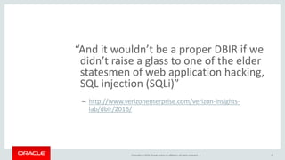 Copyright © 2016, Oracle and/or its affiliates. All rights reserved. |
“And it wouldn’t be a proper DBIR if we
didn’t raise a glass to one of the elder
statesmen of web application hacking,
SQL injection (SQLi)”
– http://www.verizonenterprise.com/verizon-insights-
lab/dbir/2016/
6
 