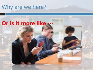 Why are we here?
Or is it more like …
 