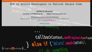 How to Enable Developers to Deliver Secure Code
Achim D. Brucker
a.brucker@sheffield.ac.uk https://www.brucker.ch/
Software Assurance & Security Research
Department of Computer Science, The University of Sheffield, Sheffield, UK
https://logicalhacking.com/
March 15, 2017
 
