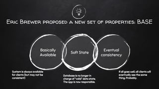Eric Brewer proposed a new set of properties: BASE
Soft State
Basically
Available
Eventual
consistency
System is always available
for clients (but may not be
consistent)
Database is no longer in
charge of “valid” data state.
The app is now responsible.
If all goes well, all clients will
eventually see the same
thing. Probably.
 