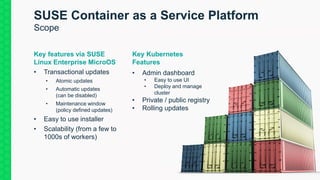 42
SUSE Container as a Service Platform
Scope
Key features via SUSE
Linux Enterprise MicroOS
• Transactional updates
• Atomic updates
• Automatic updates
(can be disabled)
• Maintenance window
(policy defined updates)
• Easy to use installer
• Scalability (from a few to
1000s of workers)
Key Kubernetes
Features
• Admin dashboard
• Easy to use UI
• Deploy and manage
cluster
• Private / public registry
• Rolling updates
 