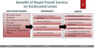 1
2
Benefits of Rapid Transit Service
on Dedicated Lanes
• Running ways
• Stations
• Branding & Amenities
• Access
Improvements
• Urban Design
• Service & Operations
Plans
• Travel Time Savings &
Reliability
• System Capacity
• Accessibility
• Safety and Security
• Ridership Increase
• Capital Cost Effectiveness
• Operational Cost
Efficiency
• Economic Impacts
RAPID TRANSIT ELEMENTS PERFORMANCE BENEFITS
• Convertible to rail in future
as ridership demand
increases
 