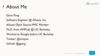About Me
Gene Pang
Software Engineer @ Alluxio, Inc.
Alluxio Open Source PMC Member
Ph.D. from AMPLab @ UC Berkeley
Worked at Google before UC Berkeley
Twitter: @unityxx
Github: @gpang
©2017 Alluxio, Inc. All Rights Reserved 2
 