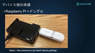 デバイス側の準備
•Raspberry Pi +ドングル
https://dev.soracom.io/jp/start/device_setting/
 