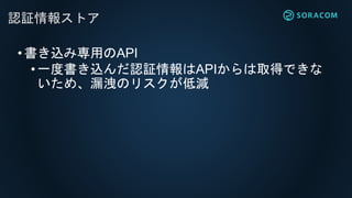 •書き込み専用のAPI
• 一度書き込んだ認証情報はAPIからは取得できな
いため、漏洩のリスクが低減
認証情報ストア
 