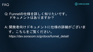 Q: Funnelの仕様を詳しく知りたいです。
ドキュメントはありますか？
A: 開発者向けドキュメントに仕様の詳細がございま
す。こちらをご覧ください。
https://dev.soracom.io/jp/docs/funnel_detail/
FAQ
 