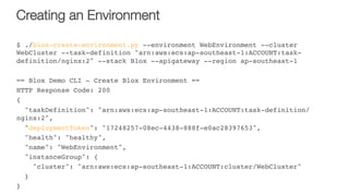 Creating an Environment
$ ./blox-create-environment.py --environment WebEnvironment --cluster
WebCluster --task-definition "arn:aws:ecs:ap-southeast-1:ACCOUNT:task-
definition/nginx:2" --stack Blox --apigateway --region ap-southeast-1
== Blox Demo CLI - Create Blox Environment ==
HTTP Response Code: 200
{
"taskDefinition": "arn:aws:ecs:ap-southeast-1:ACCOUNT:task-definition/
nginx:2",
"deploymentToken": "17248257-08ec-4438-888f-e0ac28397653",
"health": "healthy",
"name": "WebEnvironment",
"instanceGroup": {
"cluster": "arn:aws:ecs:ap-southeast-1:ACCOUNT:cluster/WebCluster"
}
}
 