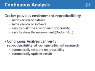 Docker provides environment reproducibility
• same version of dataset
• same version of software
• easy to build the environment (Dockerfile)
• easy to share the environment (Docker Hub)
• Continuous Analysis can verify
reproducibility of computational research
• automatically tests the reproducibility
• automatically updates results
Continuous Analysis 21
 