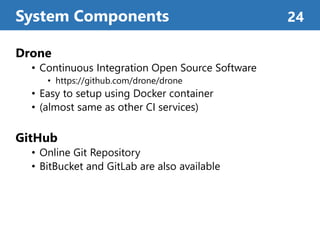 Drone
• Continuous Integration Open Source Software
• https://github.com/drone/drone
• Easy to setup using Docker container
• (almost same as other CI services)
GitHub
• Online Git Repository
• BitBucket and GitLab are also available
System Components 24
 