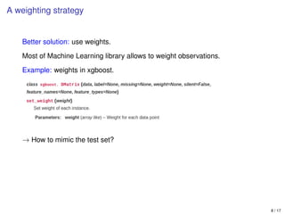 A weighting strategy
Better solution: use weights.
Most of Machine Learning library allows to weight observations.
Example: weights in xgboost.
→ How to mimic the test set?
8 / 17
 