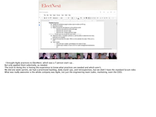 ElectNext
- I brought Agile practices to ElectNext, which was a 7 person start-up…
- But only applied them selectively, as needed.
- The trick to doing this is having the experience to know what practices are needed and which aren’t.
- We did one week sprints, we had a prioritized backlog, daily stand-ups, and retrospectives, but we didn’t have the standard Scrum roles
- What was really awesome is the whole company was Agile, not just the engineering team (sales, marketing, even the CEO).
 
