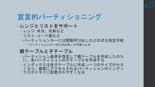 宣言的パーティショニング
• レンジとリストをサポート
– レンジ: 年月、名称など
– リスト: コード値など
– パーティションキーには関数呼び出しなどの式も指定可能
– 「パーティションキーのための列」が不要になる
• 親テーブルと子テーブル
– パーティション基準を指定して親テーブルを作成したのち
に、各パーティションの子テーブルを作成する
– インデックスは各子テーブルに作成→一つのサイズが小さ
くなり、頻繁にアクセスされるパーティションのインデッ
クスがメモリに配置されやすくなる
 
