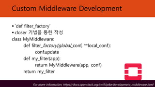 Custom Middleware Development
▪ `def filter_factory`
▪ closer 기법을 통한 작성
class MyMiddleware:
def filter_factory(global_conf, **local_conf):
conf.update
def my_filter(app):
return MyMiddleware(app, conf)
return my_filter
For more information, https://docs.openstack.org/swift/pike/development_middleware.html
 
