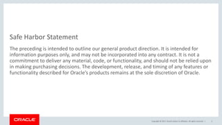 Copyright © 2017, Oracle and/or its affiliates. All rights reserved. |
Safe Harbor Statement
The preceding is intended to outline our general product direction. It is intended for
information purposes only, and may not be incorporated into any contract. It is not a
commitment to deliver any material, code, or functionality, and should not be relied upon
in making purchasing decisions. The development, release, and timing of any features or
functionality described for Oracle’s products remains at the sole discretion of Oracle.
2
 