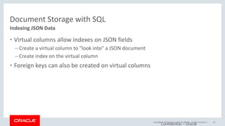 Copyright © 2017, Oracle and/or its affiliates. All rights reserved. |
Document Storage with SQL
• Virtual columns allow indexes on JSON fields
– Create a virtual column to "look into" a JSON document
– Create index on the virtual column
• Foreign keys can also be created on virtual columns
Indexing JSON Data
Confidential – Oracle
34
 