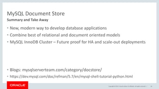 Copyright © 2017, Oracle and/or its affiliates. All rights reserved. |
MySQL Document Store
Summary and Take Away
44
• New, modern way to develop database applications
• Combine best of relational and document oriented models
• MySQL InnoDB Cluster – Future proof for HA and scale-out deployments
• Blogs: mysqlserverteam.com/category/docstore/
• https://dev.mysql.com/doc/refman/5.7/en/mysql-shell-tutorial-python.html
 