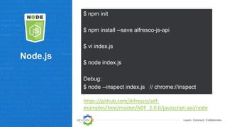Learn. Connect. Collaborate.
Node.js
$ npm init
$ npm install --save alfresco-js-api
$ vi index.js
$ node index.js
Debug:
$ node --inspect index.js // chrome://inspect
https://github.com/Alfresco/adf-
examples/tree/master/ADF_2.0.0/javascript-api/node
 