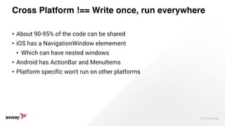 © 2018 Axway 
Cross Platform !== Write once, run everywhere
• About 90-95% of the code can be shared
• iOS has a NavigationWindow elemement
• Which can have nested windows
• Android has ActionBar and MenuItems
• Platform specific won't run on other platforms
 